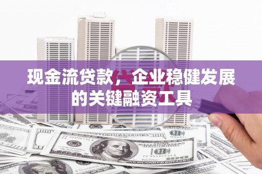 兴平现金流贷款，企业稳健发展的关键融资工具